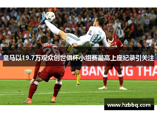 皇马以19.7万观众创世俱杯小组赛最高上座纪录引关注