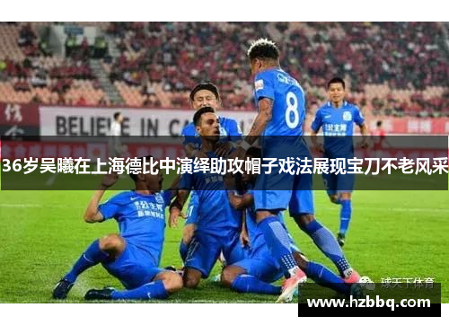 36岁吴曦在上海德比中演绎助攻帽子戏法展现宝刀不老风采
